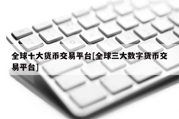 全球十大货币交易平台[全球三大数字货币交易平台]1