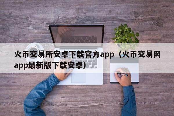 火币交易所安卓下载官方app（火币交易网app最新版下载安卓）-第1张图片-比特派