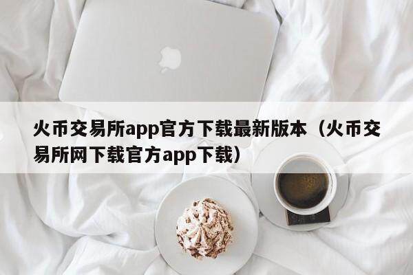 火币交易所app官方下载最新版本（火币交易所网下载官方app下载）-第1张图片-比特派
