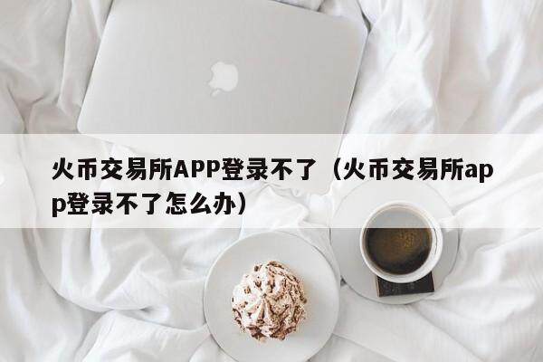 火币交易所APP登录不了（火币交易所app登录不了怎么办）-第1张图片-比特派