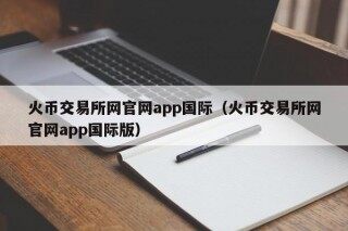 火币交易所网官网app国际（火币交易所网官网app国际版）