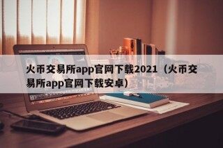 火币交易所app官网下载2021（火币交易所app官网下载安卓）