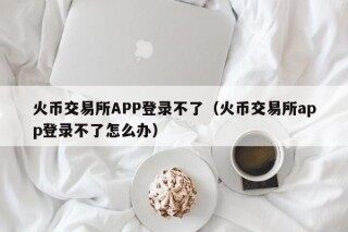 火币交易所APP登录不了（火币交易所app登录不了怎么办）