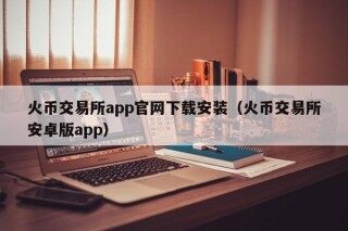 火币交易所app官网下载安装（火币交易所安卓版app）
