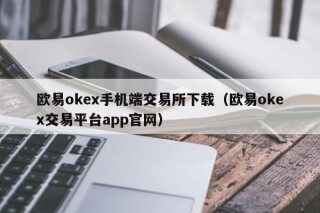 欧易okex手机端交易所下载（欧易okex交易平台app官网）