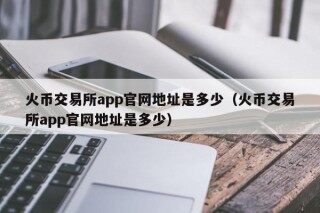 火币交易所app官网地址是多少（火币交易所app官网地址是多少）