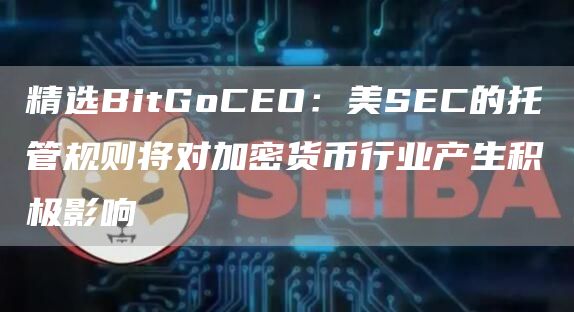 精选BitGoCEO:美SEC的托管规则将对加密货币行业产生积极影响1
