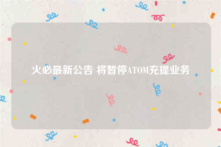 火必最新公告 将暂停ATOM充提业务-第1张图片-欧易下载