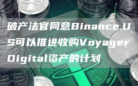 破产法官同意Binance.US可以推进收购VoyagerDigital资产的计划1