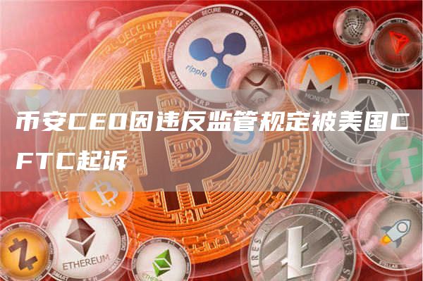 币安CEO因违反监管规定被美国CFTC起诉1