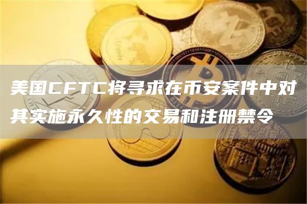 美国CFTC将寻求在币安案件中对其实施永久性的交易和注册禁令1