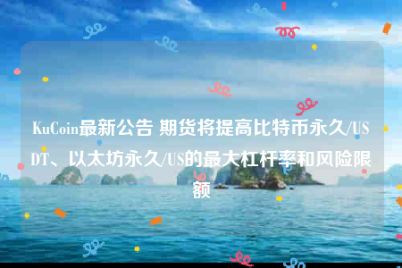 KuCoin最新公告 期货将提高比特币永久/USDT、以太坊永久/US的最大杠杆率和风险限额-第1张图片-币安下载