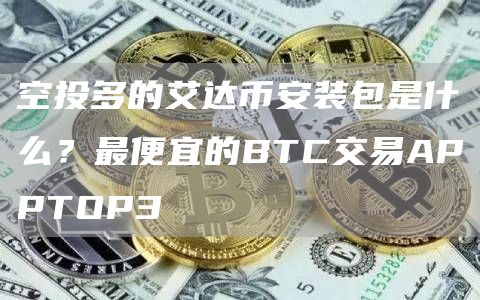 空投多的艾达binance装包是什么？最便宜的BTC交易APPTOP3